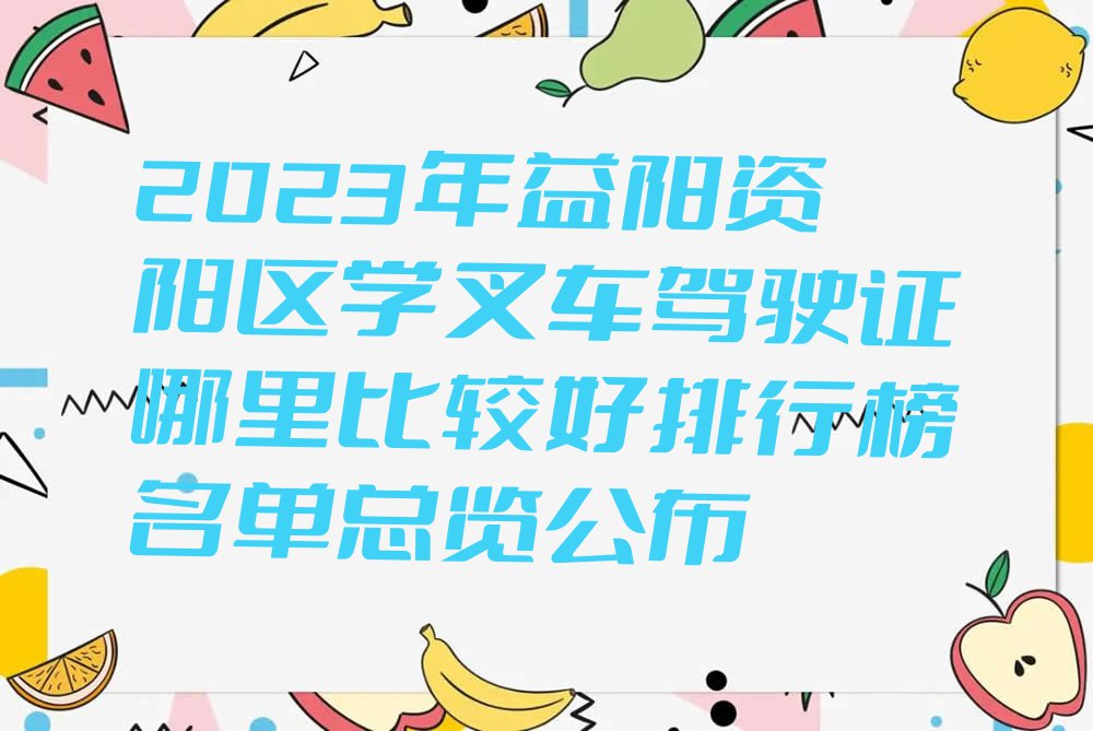 2023年益阳资阳区学叉车驾驶证哪里比较好排行榜名单总览公布