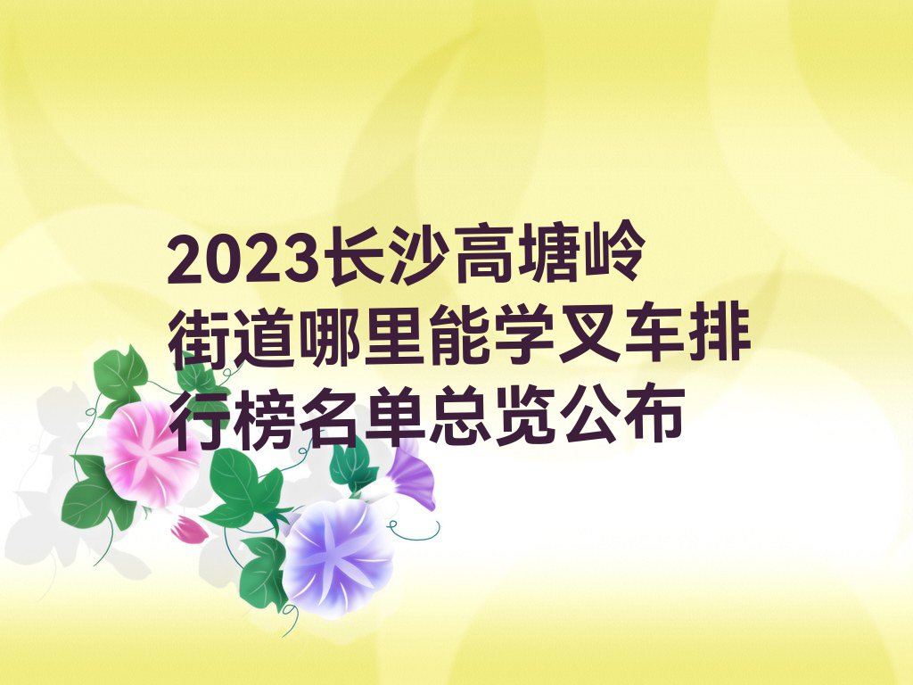 2023长沙高塘岭街道哪里能学叉车排行榜名单总览公布