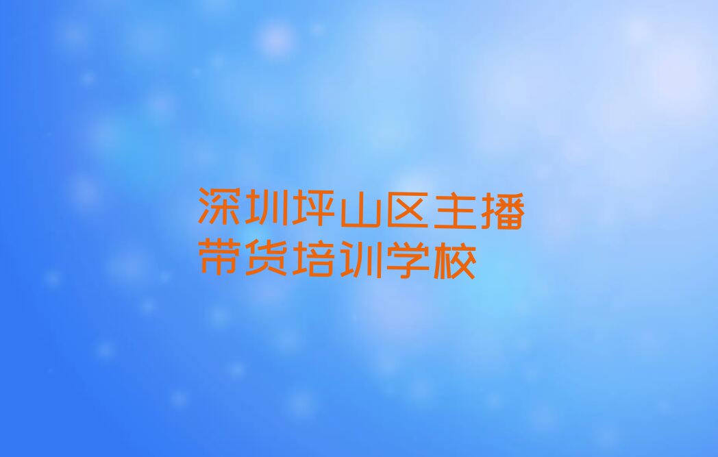 深圳坪山区主播带货学校哪家名气大排行榜名单总览公布