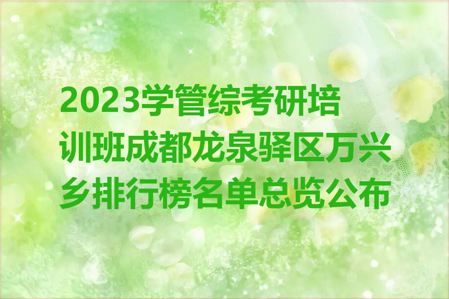 2023学管综考研培训班成都龙泉驿区万兴乡排行榜名单总览公布