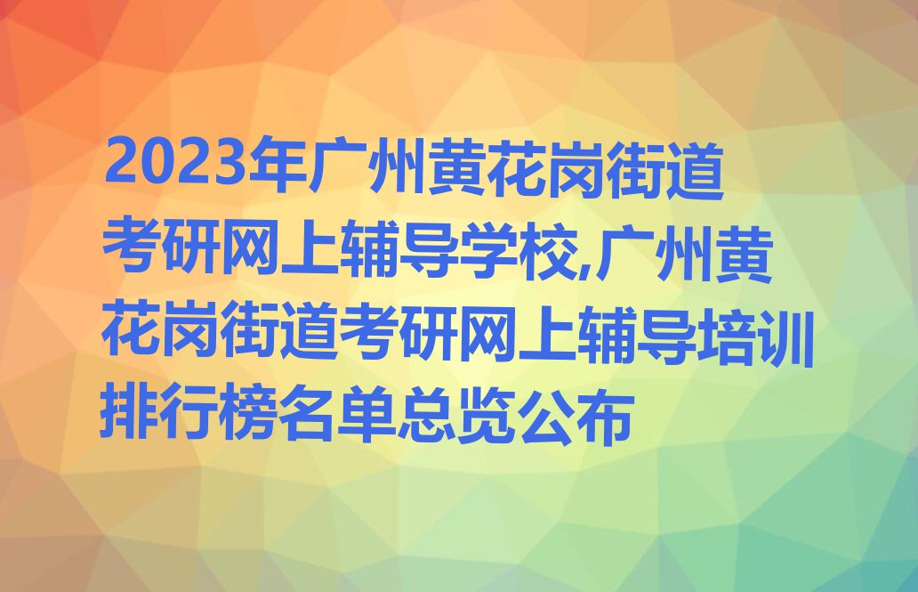 2023年广州黄花岗街道考研网上辅导学校,广州黄花岗街道考研网上辅导培训排行榜名单总览公布