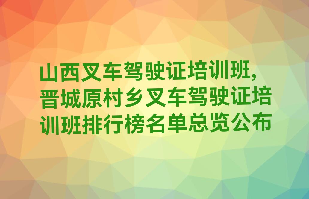 山西叉车驾驶证培训班,晋城原村乡叉车驾驶证培训班排行榜名单总览公布