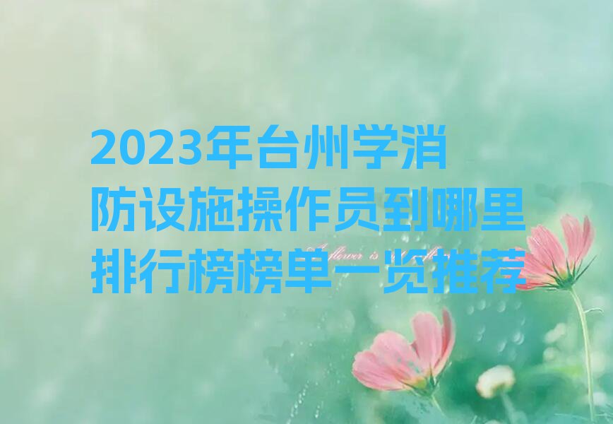 2023年台州学消防设施操作员到哪里排行榜榜单一览推荐