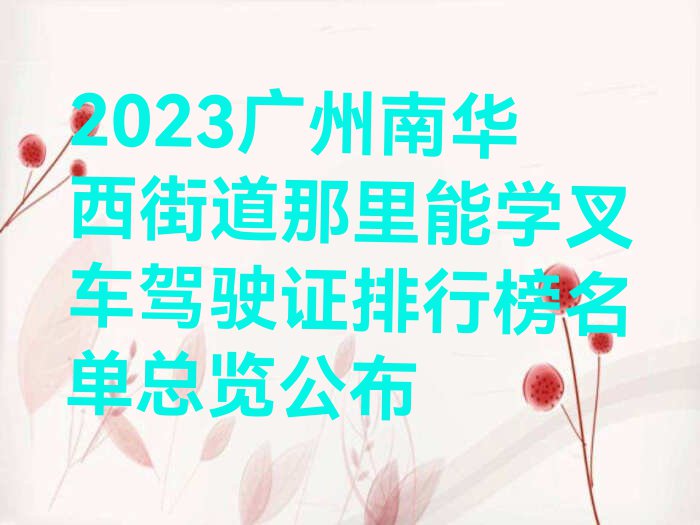 2023广州南华西街道那里能学叉车驾驶证排行榜名单总览公布