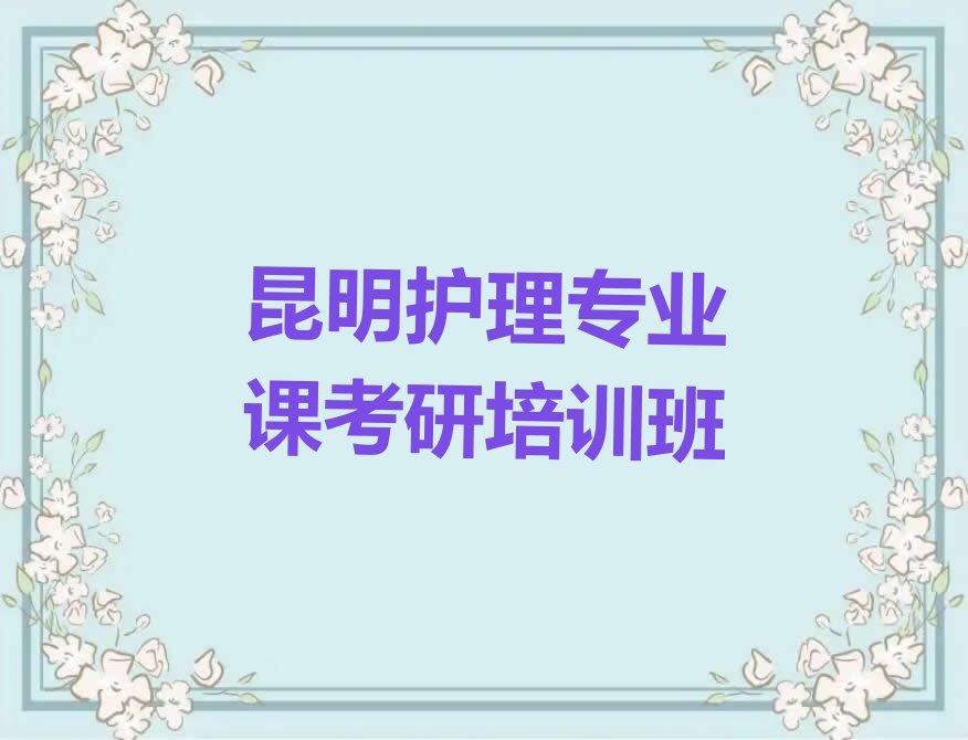 昆明永昌街道护理专业课考研培训一般多少钱排行榜名单总览公布