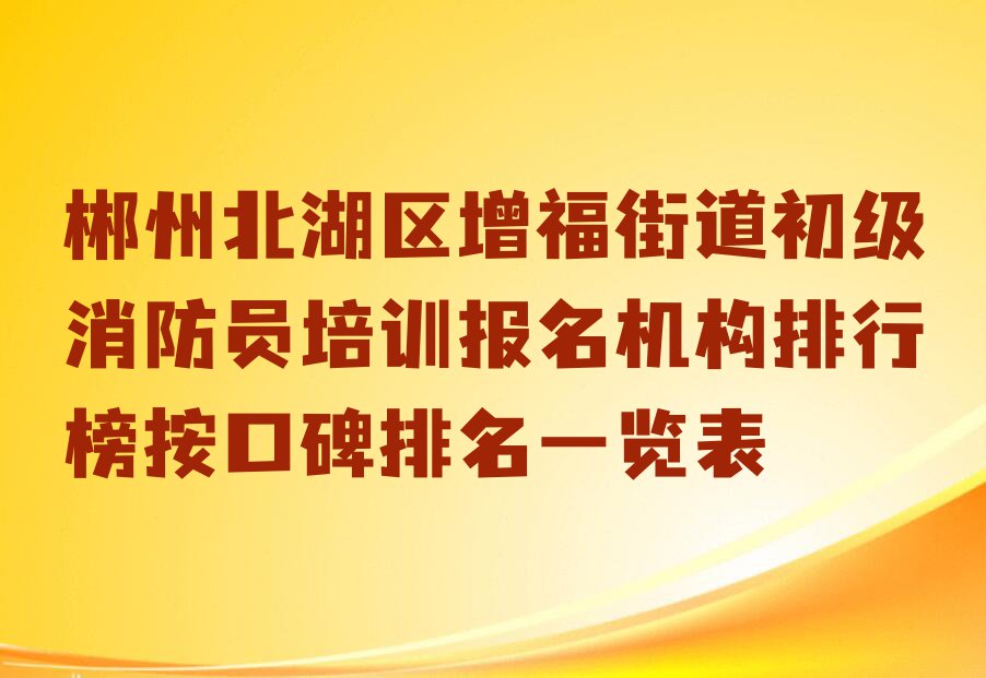 郴州北湖区增福街道初级消防员培训报名机构排行榜按口碑排名一览表