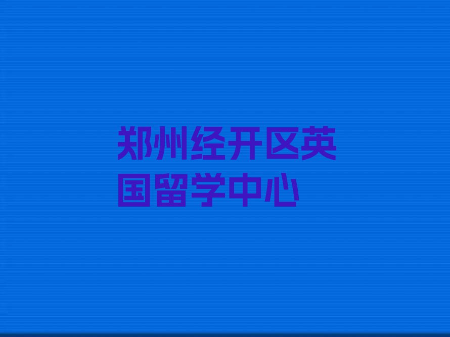 郑州经开区学英国留学中介排名名单汇总