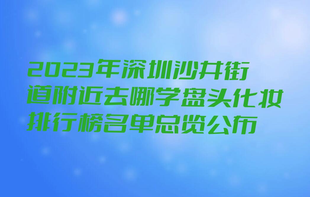 2023年深圳沙井街道附近去哪学盘头化妆排行榜名单总览公布