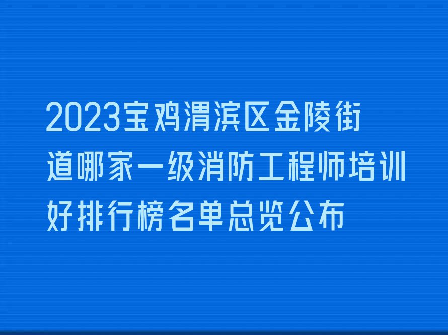 2023宝鸡渭滨区金陵街道哪家一级消防工程师培训好排行榜名单总览公布