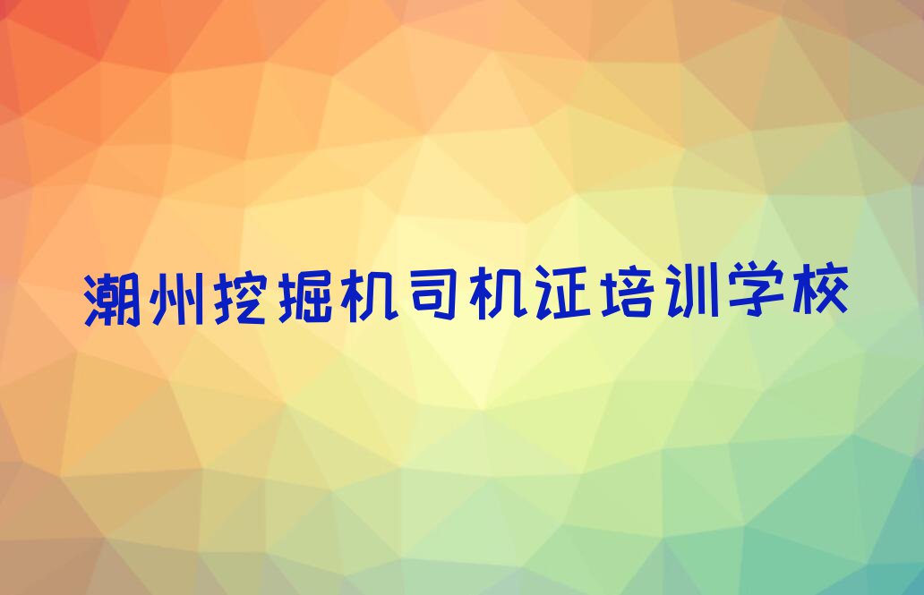 2023年潮州学挖掘机司机证比较好的学校排行榜名单总览公布