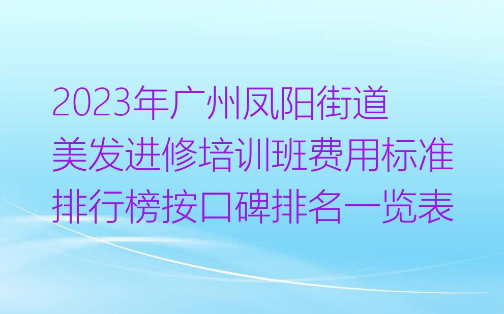 2023年广州凤阳街道美发进修培训班费用标准排行榜按口碑排名一览表