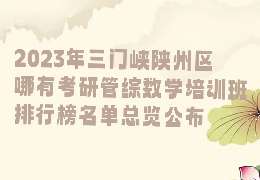 2023年三门峡陕州区哪有考研管综数学培训班排行榜名单总览公布