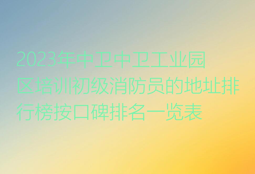 2023年中卫中卫工业园区培训初级消防员的地址排行榜按口碑排名一览表