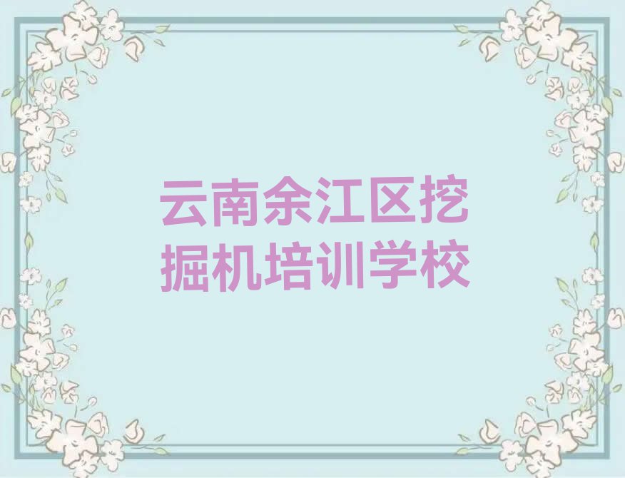 2023云南哪个学校培训挖掘机,云南余江区哪个学校培训挖掘机