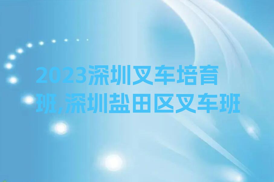 2023深圳叉车培育班,深圳盐田区叉车班