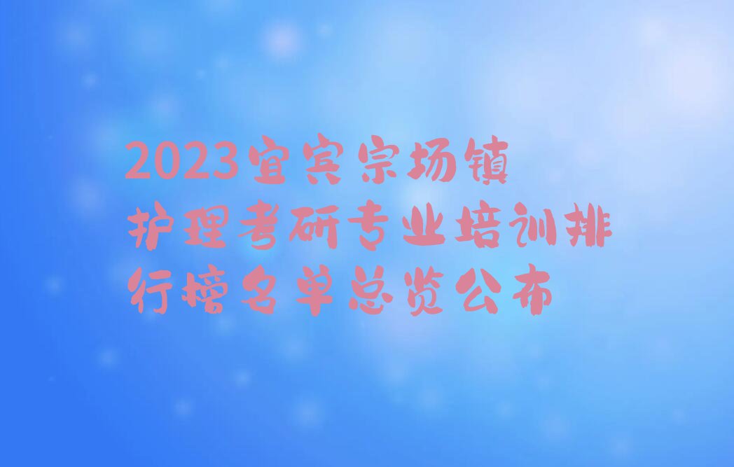 2023宜宾宗场镇护理考研专业培训排行榜名单总览公布