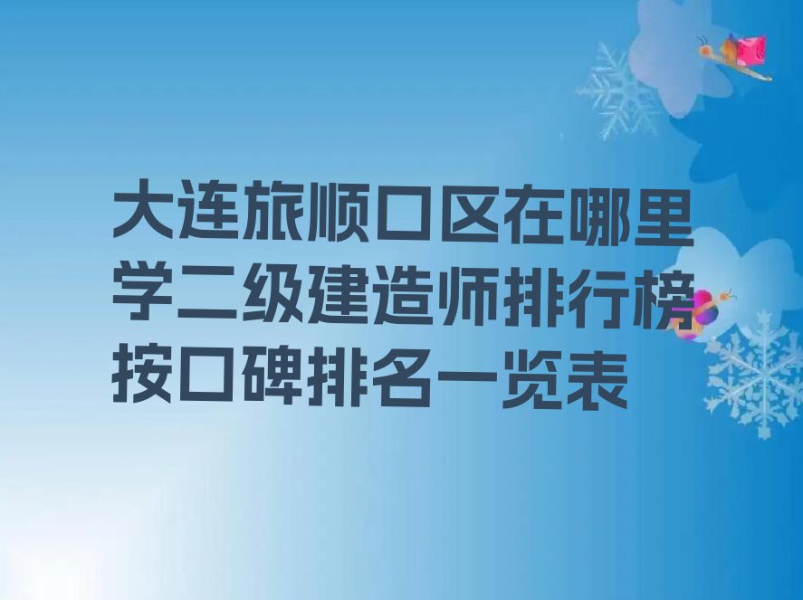 大连旅顺口区在哪里学二级建造师排行榜按口碑排名一览表