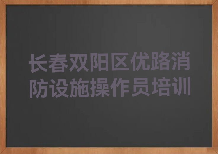 2023年长春消防设施操作员学校,长春消防设施操作员培训排行榜榜单一览推荐