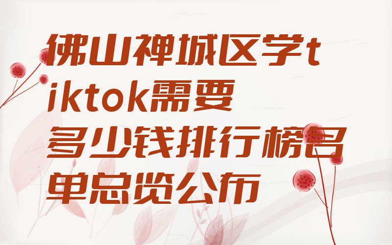 佛山禅城区学tiktok需要多少钱排行榜名单总览公布