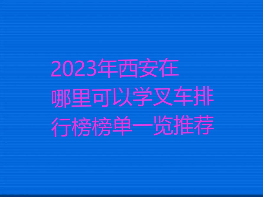 2023年西安在哪里可以学叉车排行榜榜单一览推荐