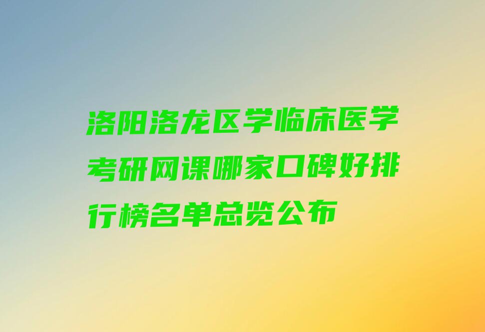 洛阳洛龙区学临床医学考研网课哪家口碑好排行榜名单总览公布