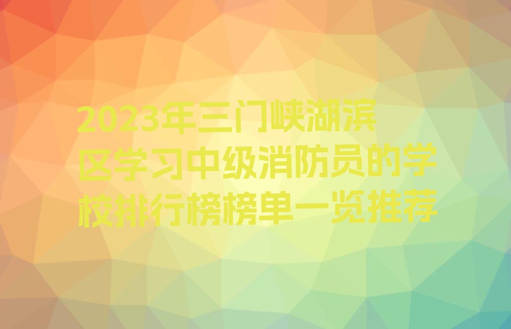 2023年三门峡湖滨区学习中级消防员的学校排行榜榜单一览推荐