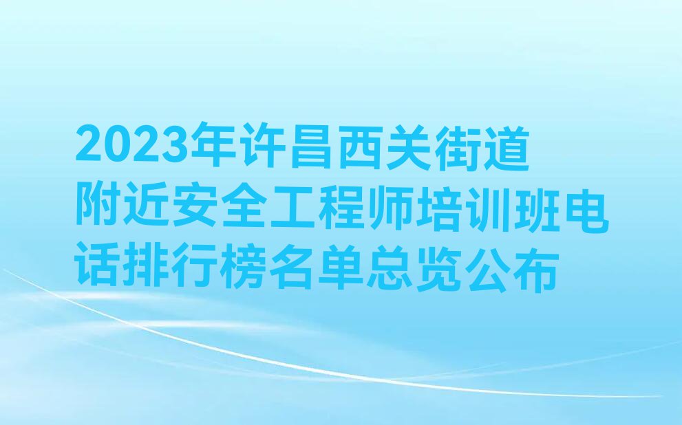 2023年许昌西关街道附近安全工程师培训班电话排行榜名单总览公布