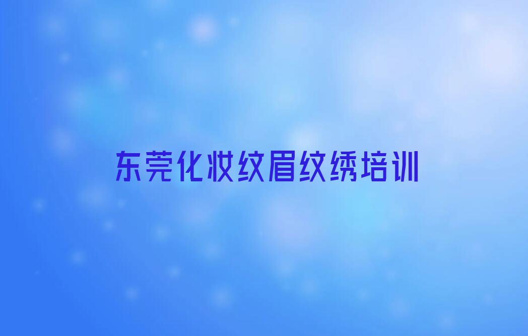 2023年东莞黄江学化妆纹眉纹绣去哪好排行榜名单总览公布