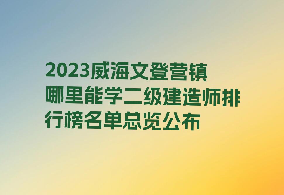 2023威海文登营镇哪里能学二级建造师排行榜名单总览公布