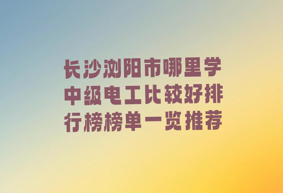 长沙浏阳市哪里学中级电工比较好排行榜榜单一览推荐