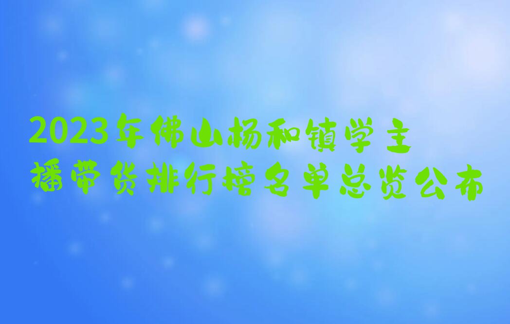 2023年佛山杨和镇学主播带货排行榜名单总览公布