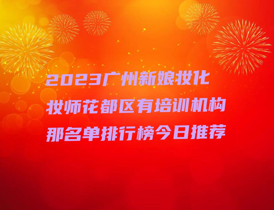 2023广州新娘妆化妆师花都区有培训机构那名单排行榜今日推荐