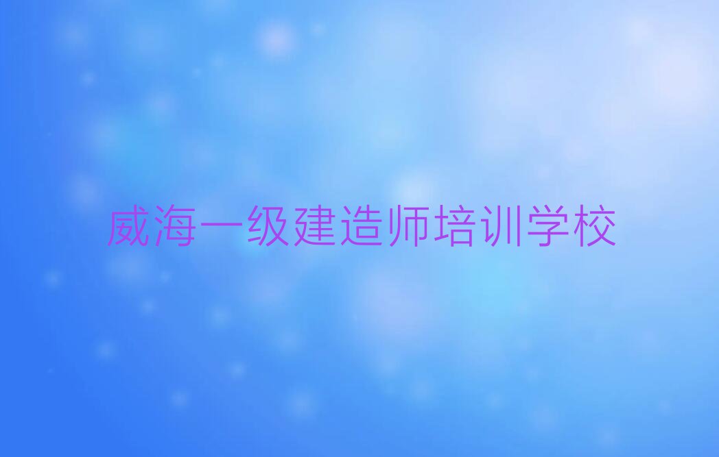 2023威海环翠区温泉镇一级建造师培训班排行榜名单总览公布