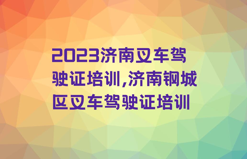 2023济南叉车驾驶证培训,济南钢城区叉车驾驶证培训