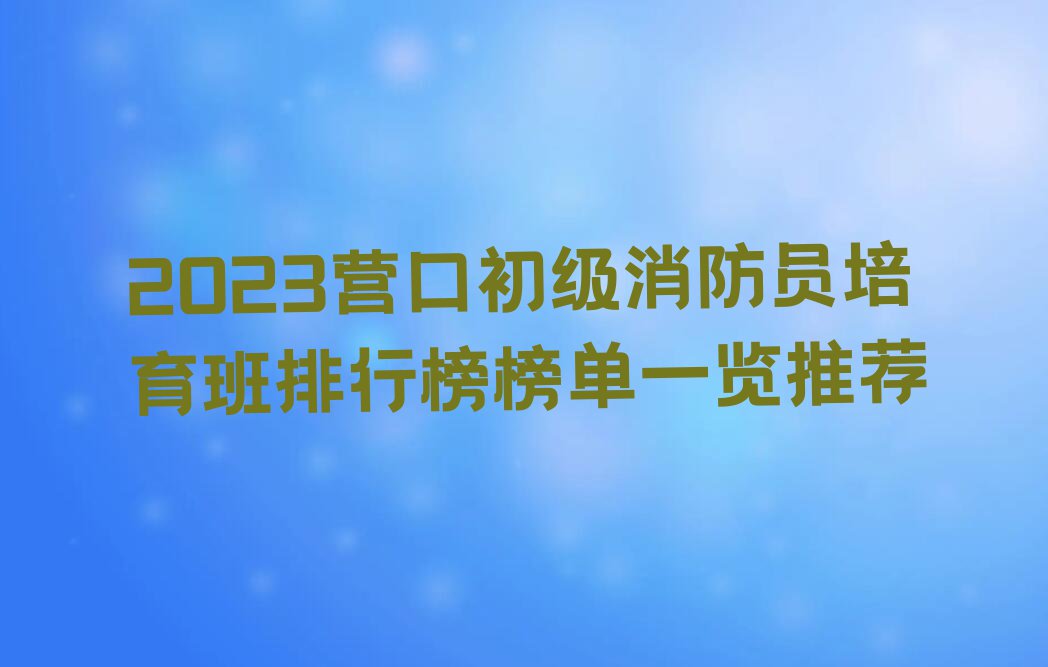 2023营口初级消防员培育班排行榜榜单一览推荐