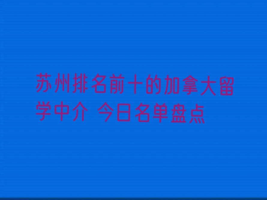 苏州排名前十的加拿大留学中介 今日名单盘点