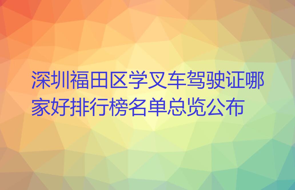 深圳福田区学叉车驾驶证哪家好排行榜名单总览公布