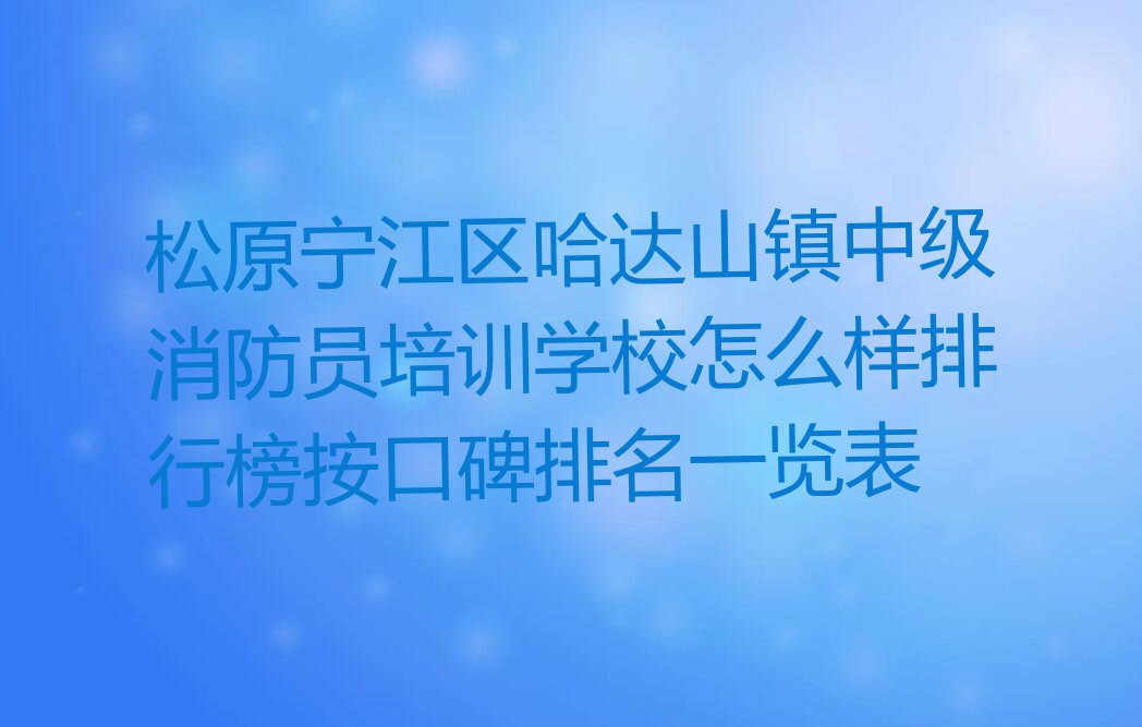 松原宁江区哈达山镇中级消防员培训学校怎么样排行榜按口碑排名一览表