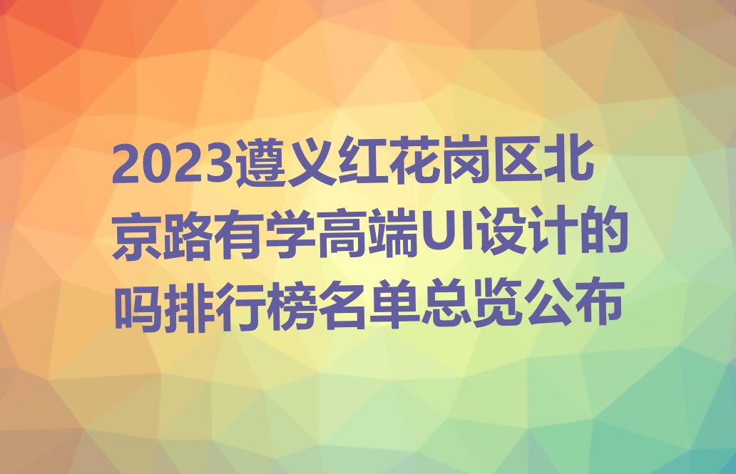 2023遵义红花岗区北京路有学高端UI设计的吗排行榜名单总览公布