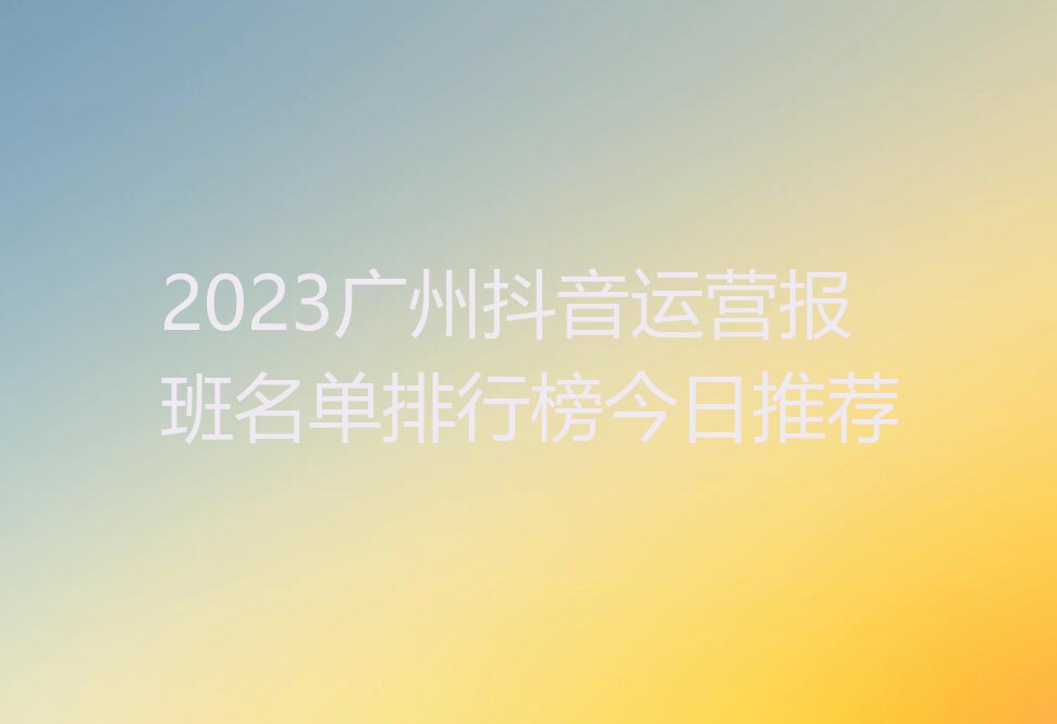 2023广州抖音运营报班名单排行榜今日推荐