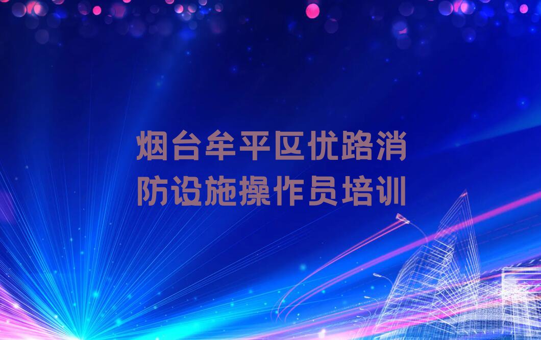 烟台牟平区龙泉镇消防设施操作员培训一般多少钱费用排行榜按口碑排名一览表