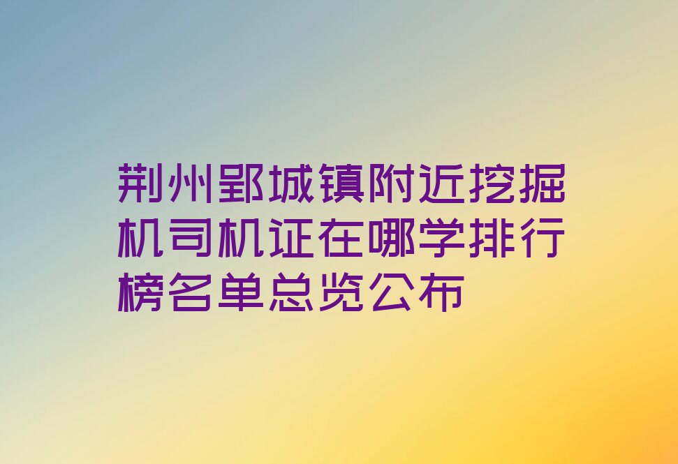 荆州郢城镇附近挖掘机司机证在哪学排行榜名单总览公布