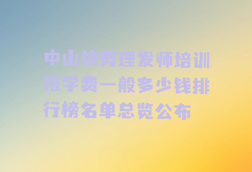 中山快剪理发师培训班学费一般多少钱排行榜名单总览公布