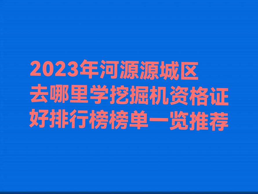 2023年河源源城区去哪里学挖掘机资格证好排行榜榜单一览推荐