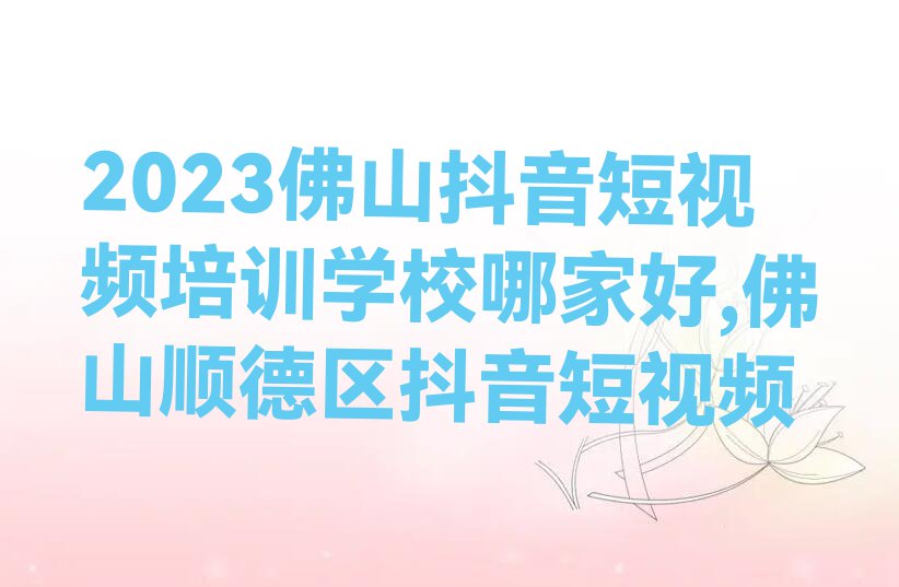 2023佛山抖音短视频培训学校哪家好,佛山顺德区抖音短视频