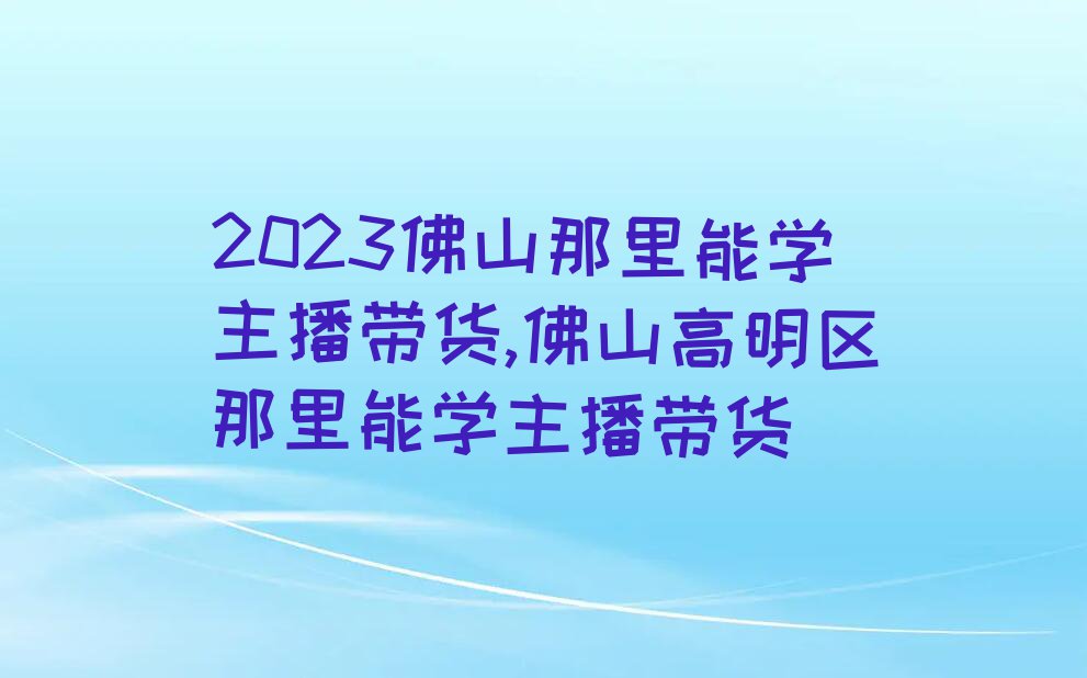 2023佛山那里能学主播带货,佛山高明区那里能学主播带货