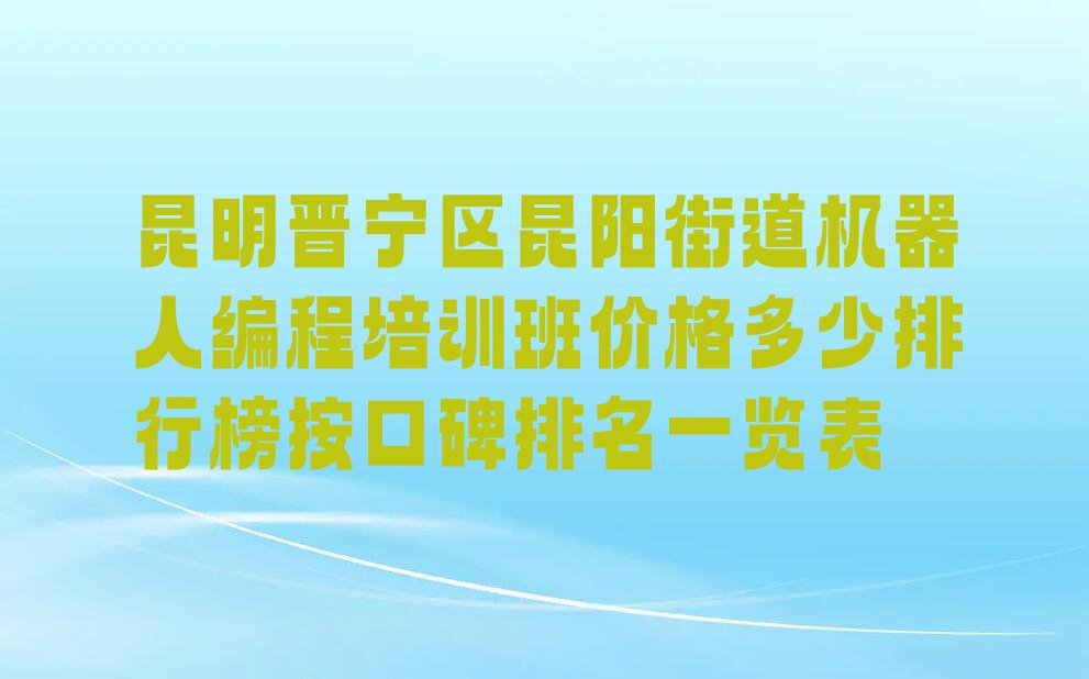 昆明晋宁区昆阳街道机器人编程培训班价格多少排行榜按口碑排名一览表