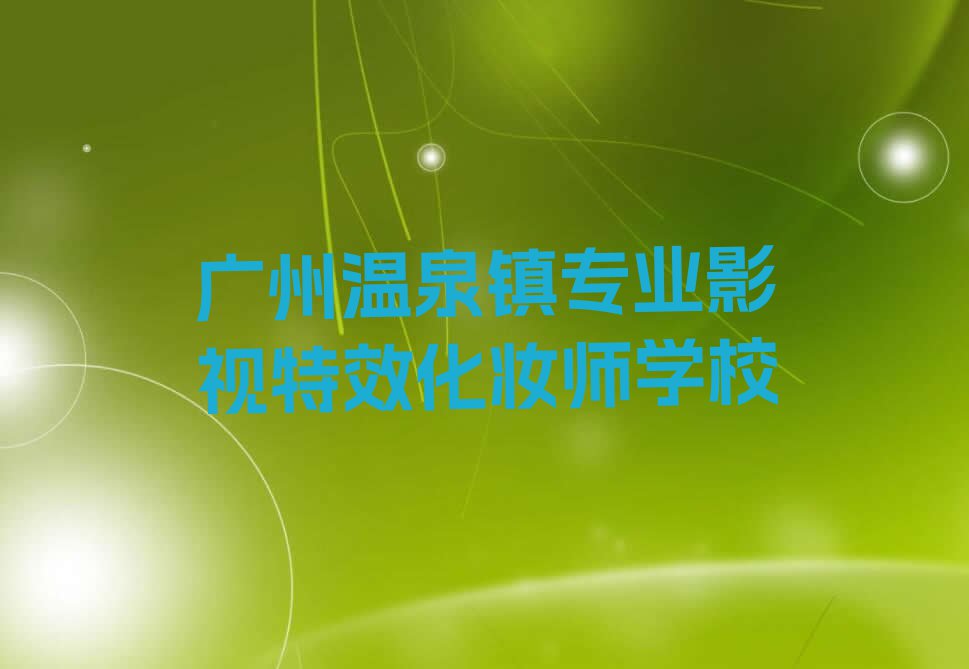 2023广州温泉镇哪个学校培训影视特效化妆师排行榜名单总览公布