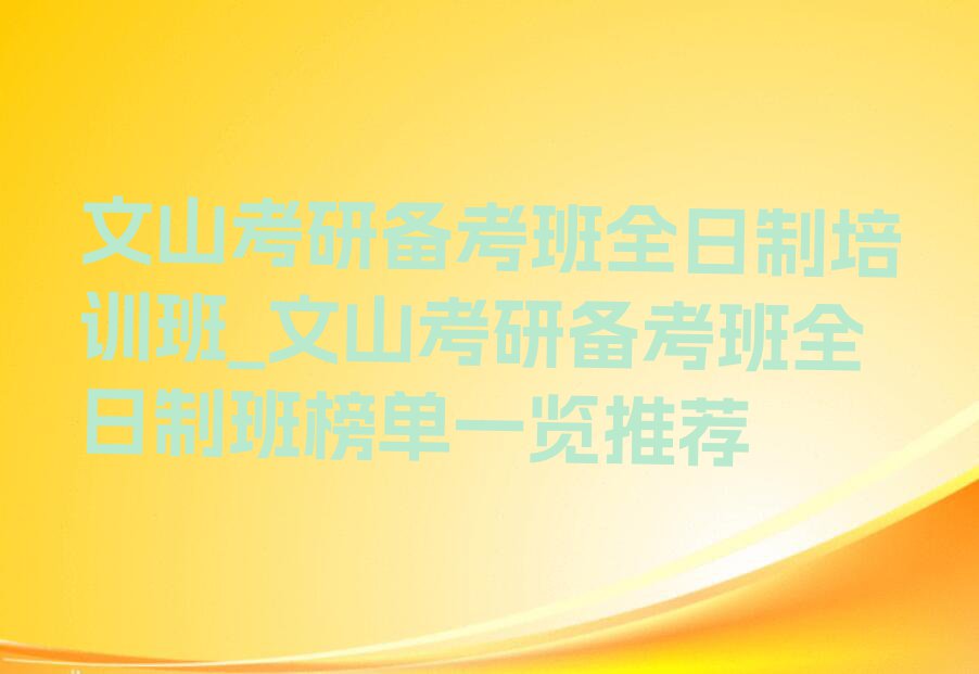 文山考研备考班全日制培训班_文山考研备考班全日制班榜单一览推荐