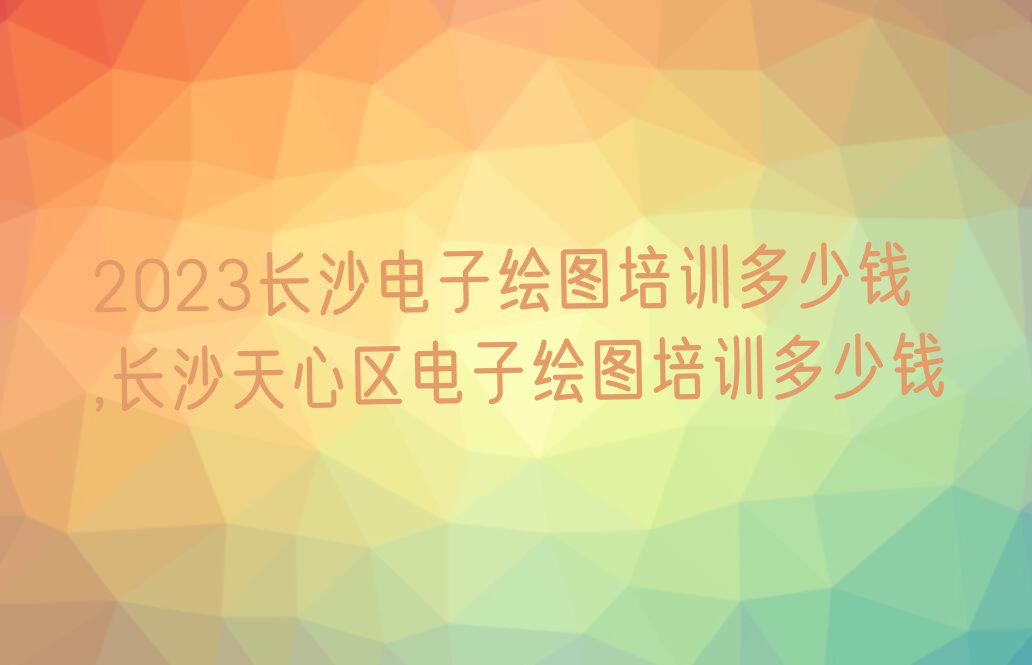 2023长沙电子绘图培训多少钱,长沙天心区电子绘图培训多少钱